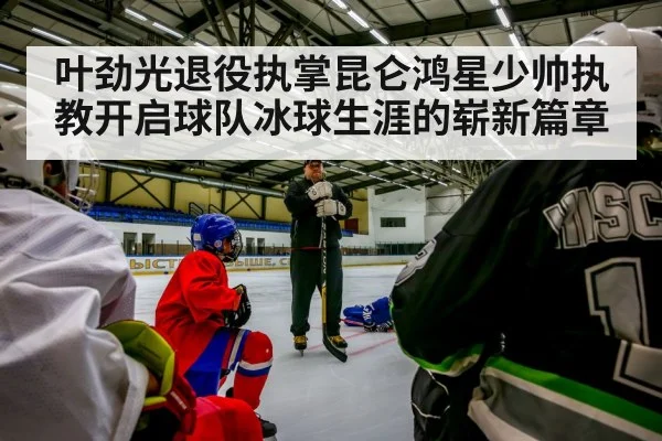 叶劲光退役执掌昆仑鸿星少帅执教开启球队冰球生涯的崭新篇章