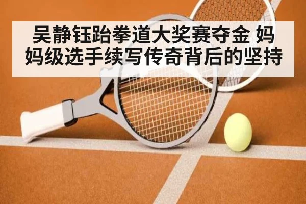 吴静钰跆拳道大奖赛夺金 妈妈级选手续写传奇背后的坚持